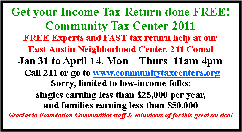 Text Box: Get your Income Tax Return done FREE!Community Tax Center 2011FREE Experts and FAST tax return help at ourEast Austin Neighborhood Center, 211 ComalJan 31 to April 14, MonThurs  11am-4pm Call 211 or go to www.communitytaxcenters.orgSorry, limited to low-income folks: singles earning less than $25,000 per year, and families earning less than $50,000Gracias to Foundation Communities staff & volunteers of for this great service! 