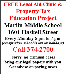 Text Box: FREE Legal Aid Clinic &Property Tax Education ProjectMartin Middle School 1601 Haskell StreetEvery Monday 6 pm to 7 pm(except when school is out on holidays)Call 374-2700Sorry, no criminal casesbring any legal papers with youGet advise on paying taxes