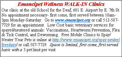 Text Box: Emancipet Wellness WALK-IN Clinics Our clinic at the old School for the Deaf, 601 E. Airport by E. 7th St. No appointment necessary- first come, first served between 10am-3pm Monday-Saturday.  Go to www.emancipet.org or call 512-587-7729 for an appointment.  Low Cost basic veterinary services for spayed/neutered animals: Vaccinations, Heartworm Prevention, Flea & Tick Control, and Deworming.  Free Mobile Clinics to Spay/Neuter Your Pets is online at http://www.emancipet.org/spay-neuter/freedays/ or call 587-7729.  Space is limited, first come, first served basis with a 3 pet limit per visit.