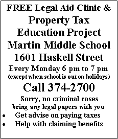 Text Box: FREE Legal Aid Clinic &Property Tax Education ProjectMartin Middle School 1601 Haskell StreetEvery Monday 6 pm to 7 pm(except when school is out on holidays)Call 374-2700Sorry, no criminal casesbring any legal papers with youGet advise on paying taxesHelp with claiming benefits