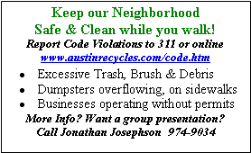 Text Box: Keep our Neighborhood Safe & Clean while you walk!Report Code Violations to 311 or online  www.austinrecycles.com/code.htmExcessive Trash, Brush & DebrisDumpsters overflowing, on sidewalksBusinesses operating without permitsMore Info? Want a group presentation?  Call Jonathan Josephson  974-9034