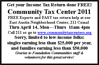 Text Box: Get your Income Tax Return done FREE!Community Tax Center 2011FREE Experts and FAST tax return help at ourEast Austin Neighborhood Center, 211 ComalThru April 14, MonThurs  11am-4pm Call 211 or go to www.communitytaxcenters.orgSorry, limited to low-income folks: singles earning less than $25,000 per year, and families earning less than $50,000Gracias to Foundation Communities staff & volunteers for this great service! 