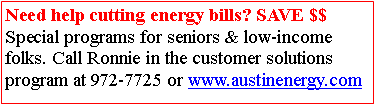 Text Box: Need help cutting energy bills? SAVE $$ Special programs for seniors & low-income folks. Call Ronnie in the customer solutionsprogram at 972-7725 or www.austinenergy.com 