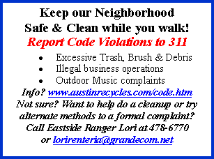 Text Box: Keep our Neighborhood Safe & Clean while you walk!Report Code Violations to 311Excessive Trash, Brush & DebrisIllegal business operationsOutdoor Music complaintsInfo? www.austinrecycles.com/code.htmNot sure? Want to help do a cleanup or try alternate methods to a formal complaint?Call Eastside Ranger Lori at 478-6770  or lorirenteria@grandecom.net